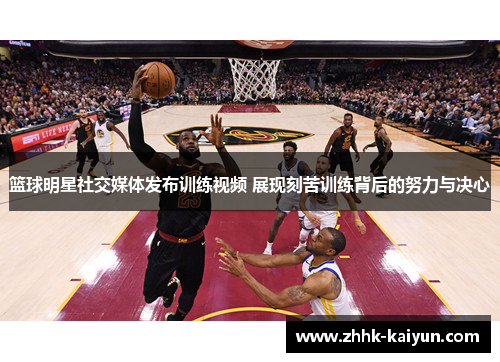 篮球明星社交媒体发布训练视频 展现刻苦训练背后的努力与决心