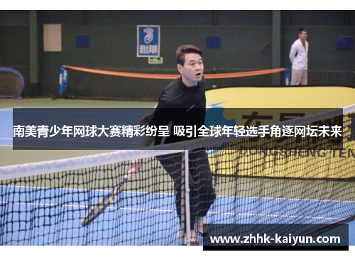 南美青少年网球大赛精彩纷呈 吸引全球年轻选手角逐网坛未来