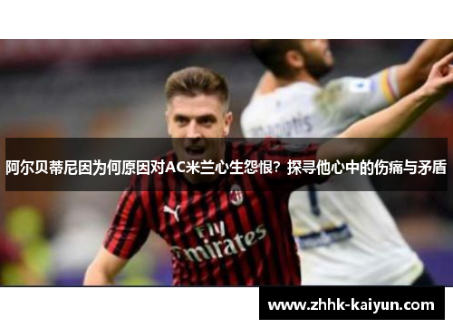 阿尔贝蒂尼因为何原因对AC米兰心生怨恨？探寻他心中的伤痛与矛盾