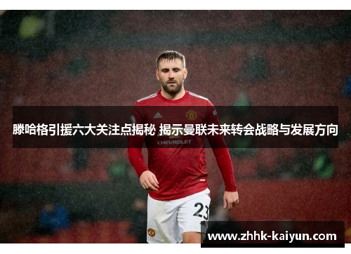 滕哈格引援六大关注点揭秘 揭示曼联未来转会战略与发展方向