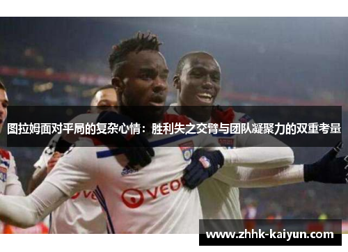 图拉姆面对平局的复杂心情：胜利失之交臂与团队凝聚力的双重考量
